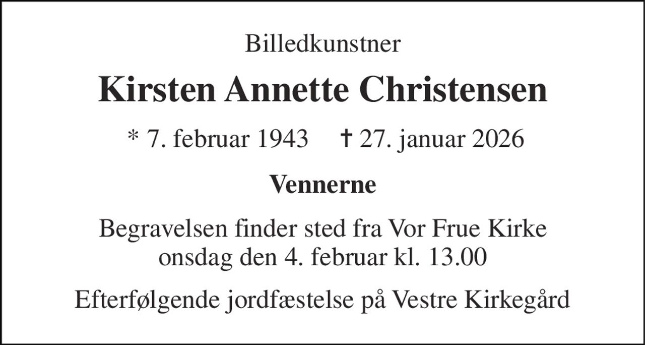 Billedkunstner 
Kirsten Annette Christensen 
* 7. februar 1943 
✝ 27. januar 2026 
Vennerne 
Begravelsen finder sted fra Vor Frue Kirke onsdag den 4. februar kl. 13.00 
Efterfølgende jordfæstelse på Vestre Kirkegård