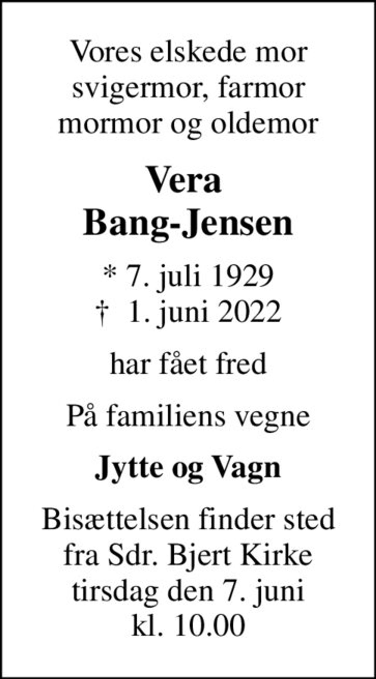 Vores elskede mor svigermor, farmor mormor og oldemor
Vera  Bang-Jensen
* 7. juli 1929
						✝ 1. juni 2022
har fået fred
På familiens vegne
Jytte og Vagn
Bisættelsen finder sted fra Sdr. Bjert Kirke tirsdag den 7. juni kl. 10.00