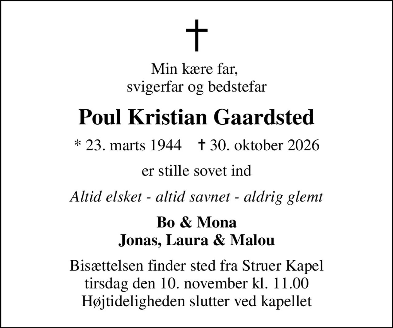 Min kære far,  svigerfar og bedstefar
Poul Kristian Gaardsted
* 23. marts 1944    ✝ 30. oktober 2026
er stille sovet ind
Altid elsket - altid savnet - aldrig glemt
Bo & Mona Jonas, Laura & Malou
Bisættelsen finder sted fra Struer Kapel  tirsdag den 10. november kl. 11.00  Højtideligheden slutter ved kapellet