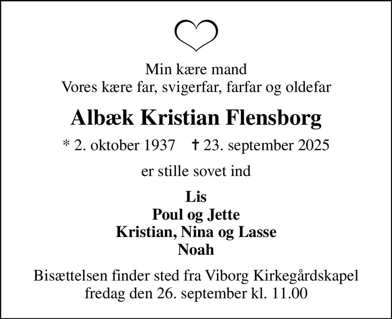 Min kære mand Vores kære far, svigerfar, farfar og oldefar
Albæk Kristian Flensborg
* 2. oktober 1937    ✝ 23. september 2025
er stille sovet ind
Lis Poul og Jette Kristian, Nina og Lasse Noah
Bisættelsen finder sted fra Viborg Kirkegårdskapel  fredag den 26. september kl. 11.00