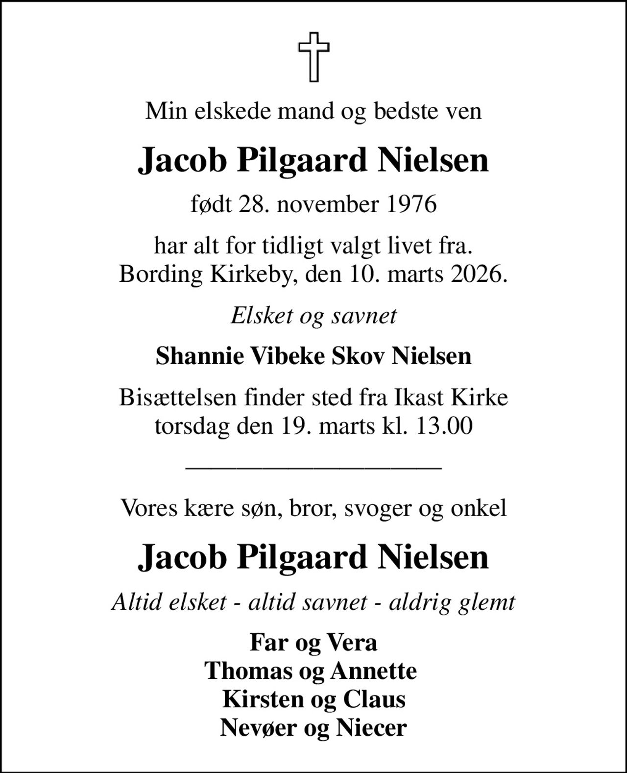 Min elskede mand og bedste ven
Jacob Pilgaard Nielsen
født 28. november 1976
har alt for tidligt valgt livet fra. Bording Kirkeby, den 10. marts 2026.
Elsket og savnet
Shannie Vibeke Skov Nielsen
Bisættelsen finder sted fra Ikast Kirke  torsdag den 19. marts kl. 13.00 
Vores kære søn, bror, svoger og onkel
Jacob Pilgaard Nielsen
Altid elsket - altid savnet - aldrig glemt
Far og Vera Thomas og Annette  Kirsten og Claus Nevøer og Niecer