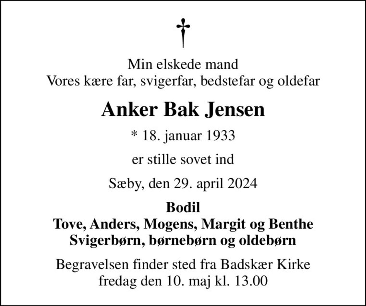 Min elskede mand Vores kære far, svigerfar, bedstefar og oldefar
Anker Bak Jensen
* 18. januar 1933
er stille sovet ind
Sæby, den 29. april 2024
Bodil Tove, Anders, Mogens, Margit og Benthe Svigerbørn, børnebørn og oldebørn
Begravelsen finder sted fra Badskær Kirke  fredag den 10. maj kl. 13.00
