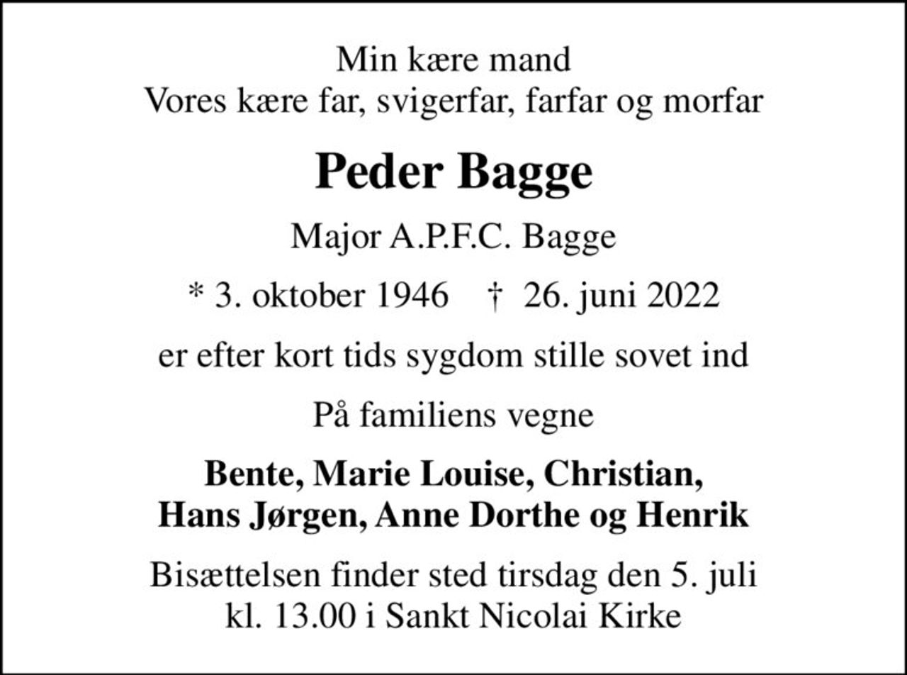 Min kære mand Vores kære far, svigerfar, farfar og morfar
Peder Bagge
Major A.P.F.C. Bagge
* 3. oktober 1946    ✝ 26. juni 2022
er efter kort tids sygdom stille sovet ind
På familiens vegne
Bente, Marie Louise, Christian, Hans Jørgen, Anne Dorthe og Henrik
Bisættelsen finder sted tirsdag den 5. juli kl. 13.00 i Sankt Nicolai Kirke