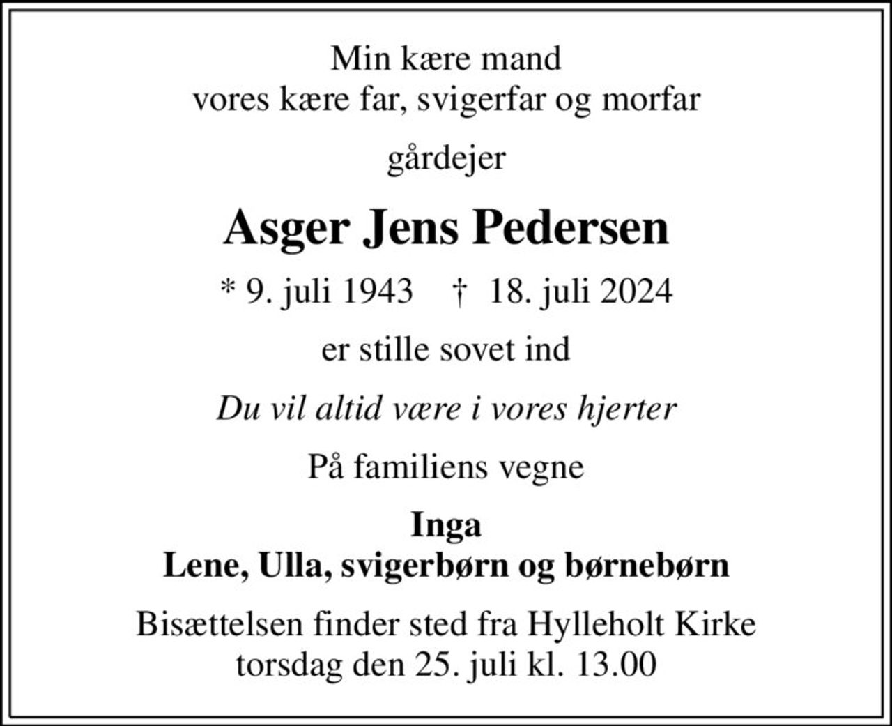 Min kære mand vores kære far, svigerfar og morfar
gårdejer
Asger Jens Pedersen
* 9. juli 1943    ✝ 18. juli 2024
er stille sovet ind
Du vil altid være i vores hjerter
På familiens vegne
Inga Lene, Ulla, svigerbørn og børnebørn
Bisættelsen finder sted fra Hylleholt Kirke  torsdag den 25. juli kl. 13.00