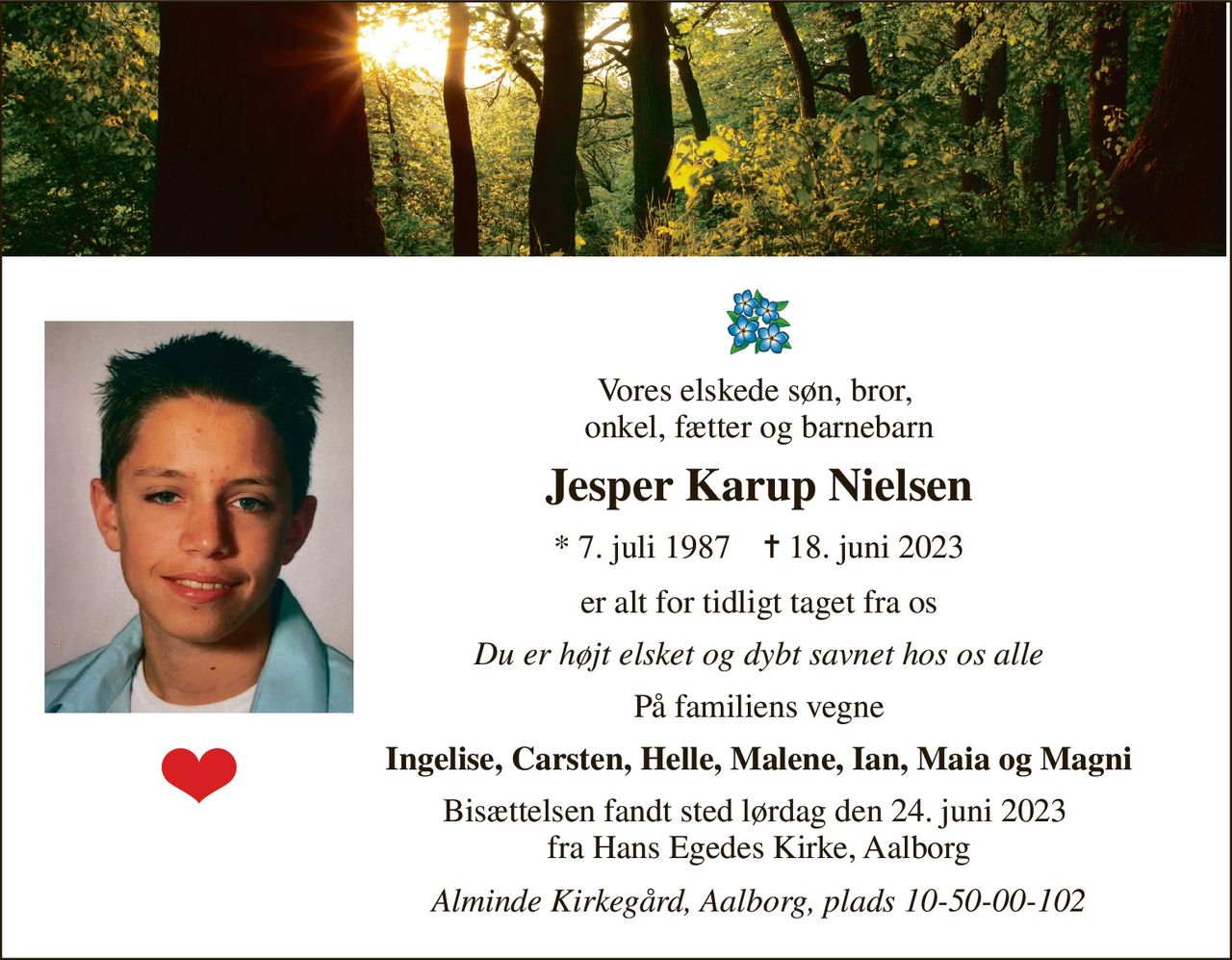 Vores elskede søn, bror,  onkel, fætter og barnebarn 
Jesper Karup Nielsen 
*​ 7. juli 1987​    ✝​ 18. juni 2023 
er alt for tidligt taget fra os 
Du er højt elsket og dybt savnet hos os alle 
På familiens vegne 
Ingelise, Carsten, Helle, Malene, Ian, Maia og Magni 
Bisættelsen fandt sted lørdag den 24. juni 2023  fra Hans Egedes Kirke, Aalborg 
Alminde Kirkegård, Aalborg, plads 10-50-00-102