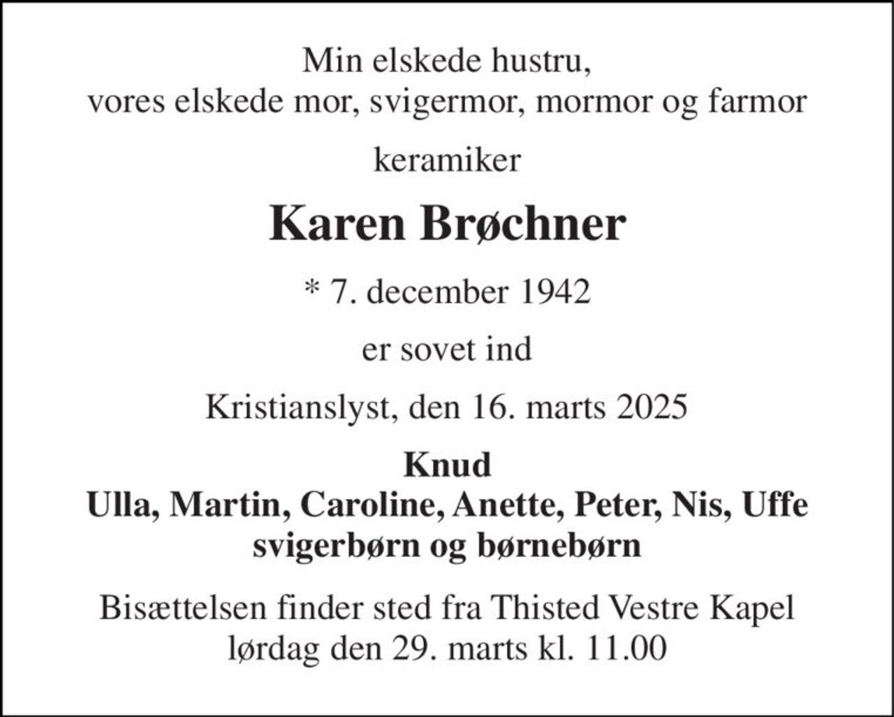Min elskede hustru, vores elskede mor, svigermor, mormor og farmor 
keramiker 
Karen Brøchner 
*​ 7. december 1942 
er sovet ind 
Kristianslyst, den 16. marts 2025 
Knud Ulla, Martin, Caroline, Anette, Peter, Nis, Uffe svigerbørn og børnebørn 
Bisættelsen​ finder sted fra Thisted Vestre Kapel​ lørdag den 29. marts​ kl. 11.00