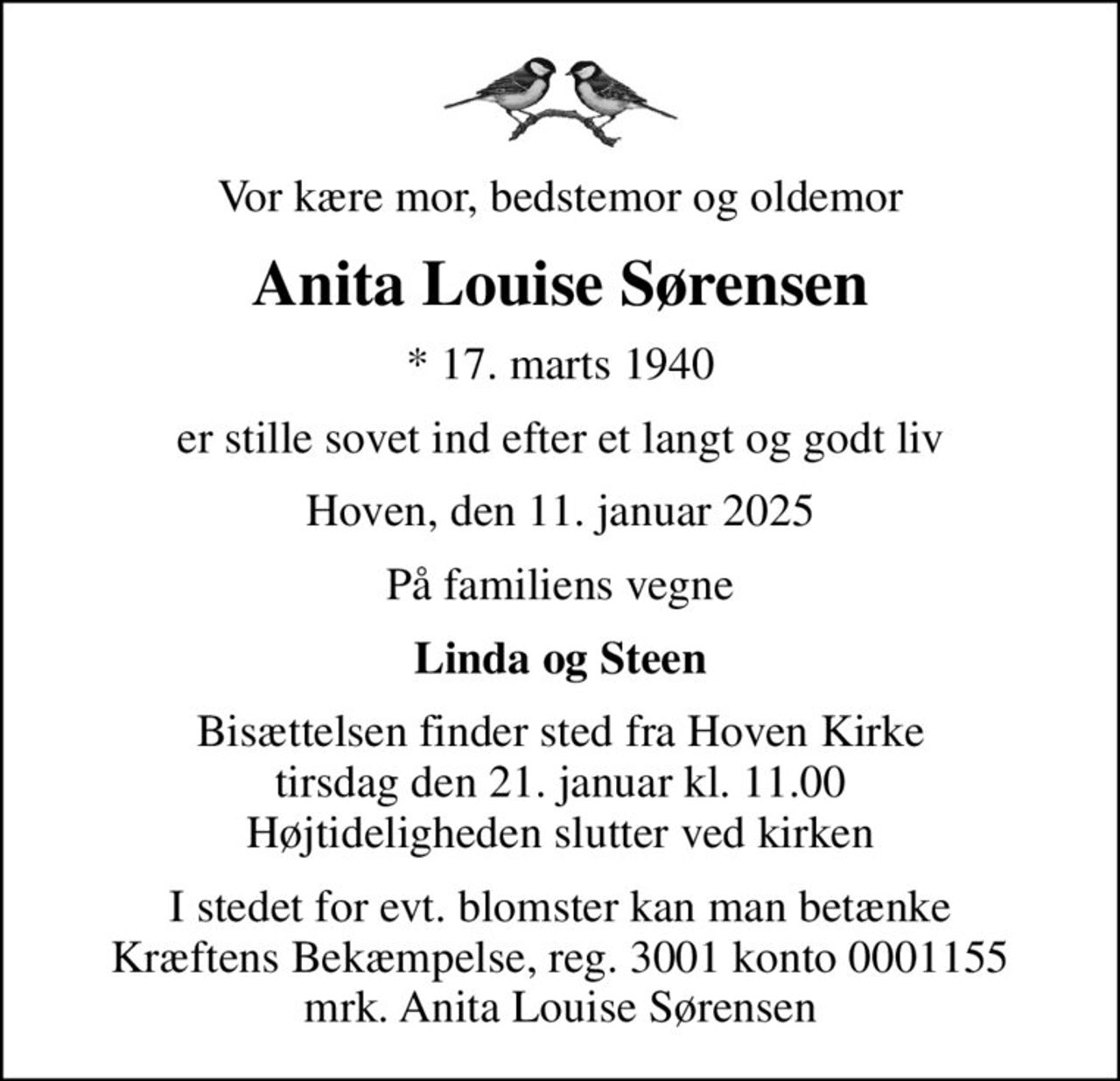 Vor kære mor, bedstemor og oldemor
Anita Louise Sørensen
* 17. marts 1940
er stille sovet ind efter et langt og godt liv
Hoven, den 11. januar 2025
På familiens vegne
Linda og Steen
Bisættelsen finder sted fra Hoven Kirke  tirsdag den 21. januar kl. 11.00  Højtideligheden slutter ved kirken
I stedet for evt. blomster kan man betænke
					Kræftens Bekæmpelse reg.3001konto0001155mrk. Anita
					Louise Sørensen