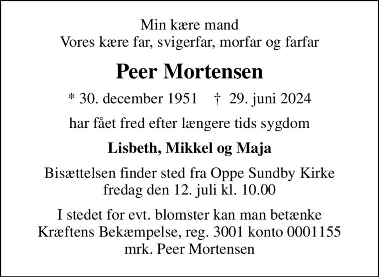 Min kære mand Vores kære far, svigerfar, morfar og farfar
Peer Mortensen
* 30. december 1951    ✝ 29. juni 2024
har fået fred efter længere tids sygdom
Lisbeth, Mikkel og Maja
Bisættelsen finder sted fra Oppe Sundby Kirke  fredag den 12. juli kl. 10.00 
I stedet for evt. blomster kan man betænke
					Kræftens Bekæmpelse reg.3001konto0001155mrk. Peer
					Mortensen