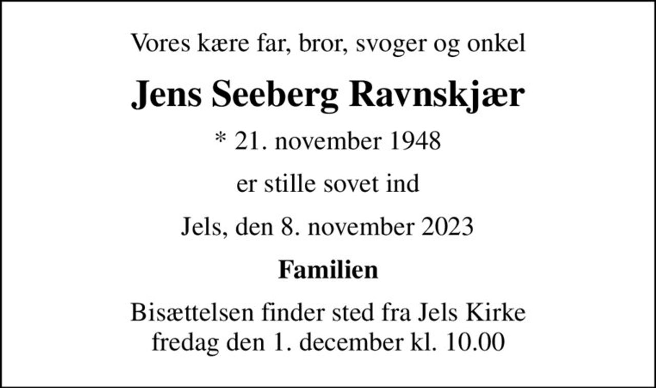 Vores kære far, bror, svoger og onkel
Jens Seeberg Ravnskjær
* 21. november 1948
er stille sovet ind
Jels, den 8. november 2023
Familien
Bisættelsen finder sted fra Jels Kirke  fredag den 1. december kl. 10.00
