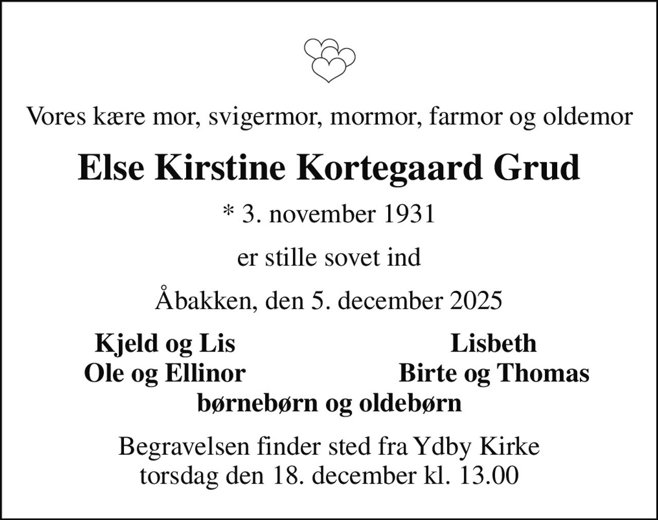 Vores kære mor, svigermor, mormor, farmor og oldemor
Else Kirstine Kortegaard Grud
* 3. november 1931
er stille sovet ind
Åbakken, den 5. december 2025
Kjeld og Lis
Lisbeth
Ole og Ellinor
Birte og Thomas
Begravelsen finder sted fra Ydby Kirke  torsdag den 18. december kl. 13.00
