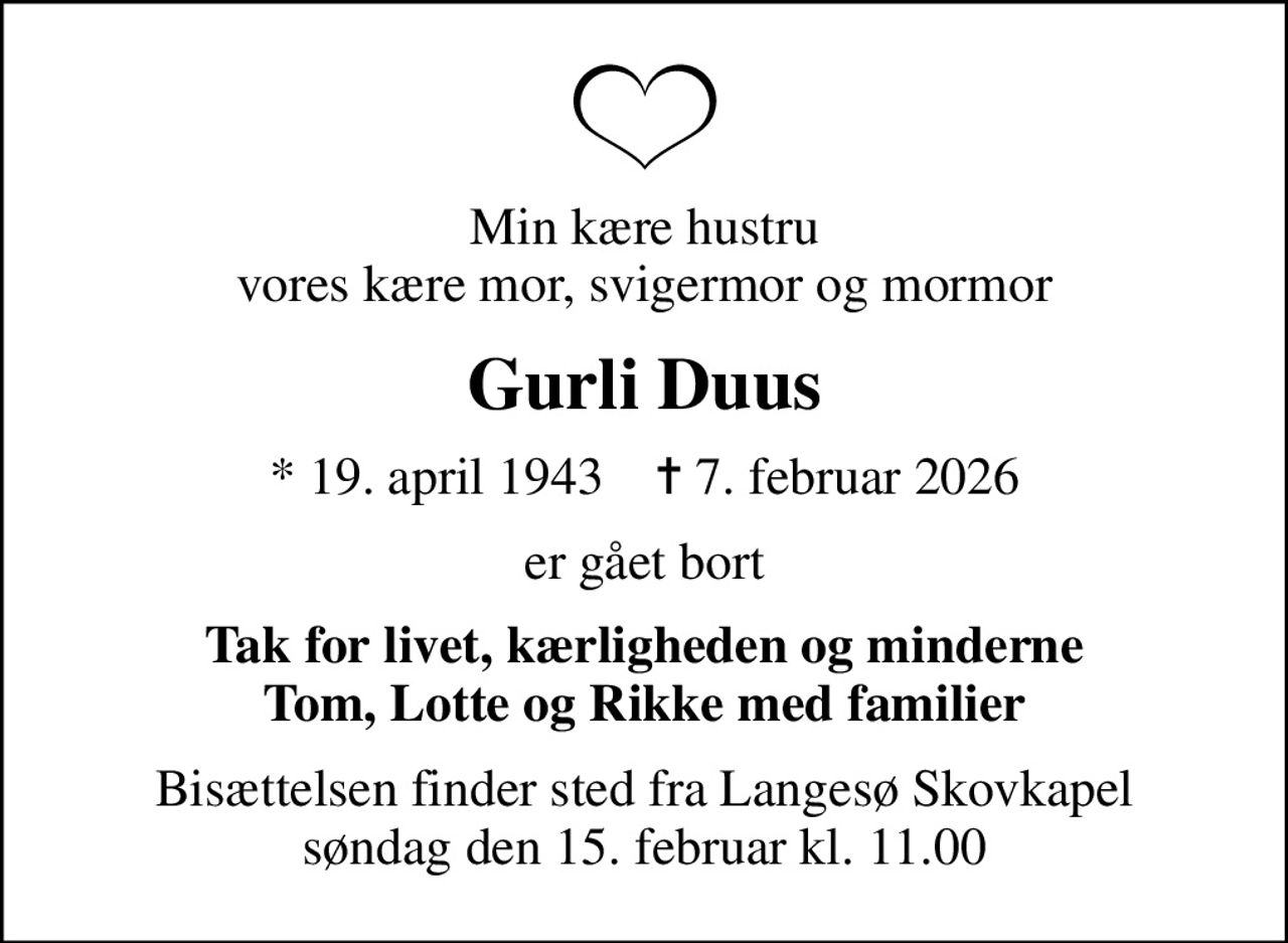 Min kære hustru vores kære mor, svigermor og mormor
Gurli Duus
* 19. april 1943    ✝ 7. februar 2026
er gået bort
Tak for livet, kærligheden og minderne Tom, Lotte og Rikke med familier
Bisættelsen finder sted fra Langesø Skovkapel  søndag den 15. februar kl. 11.00