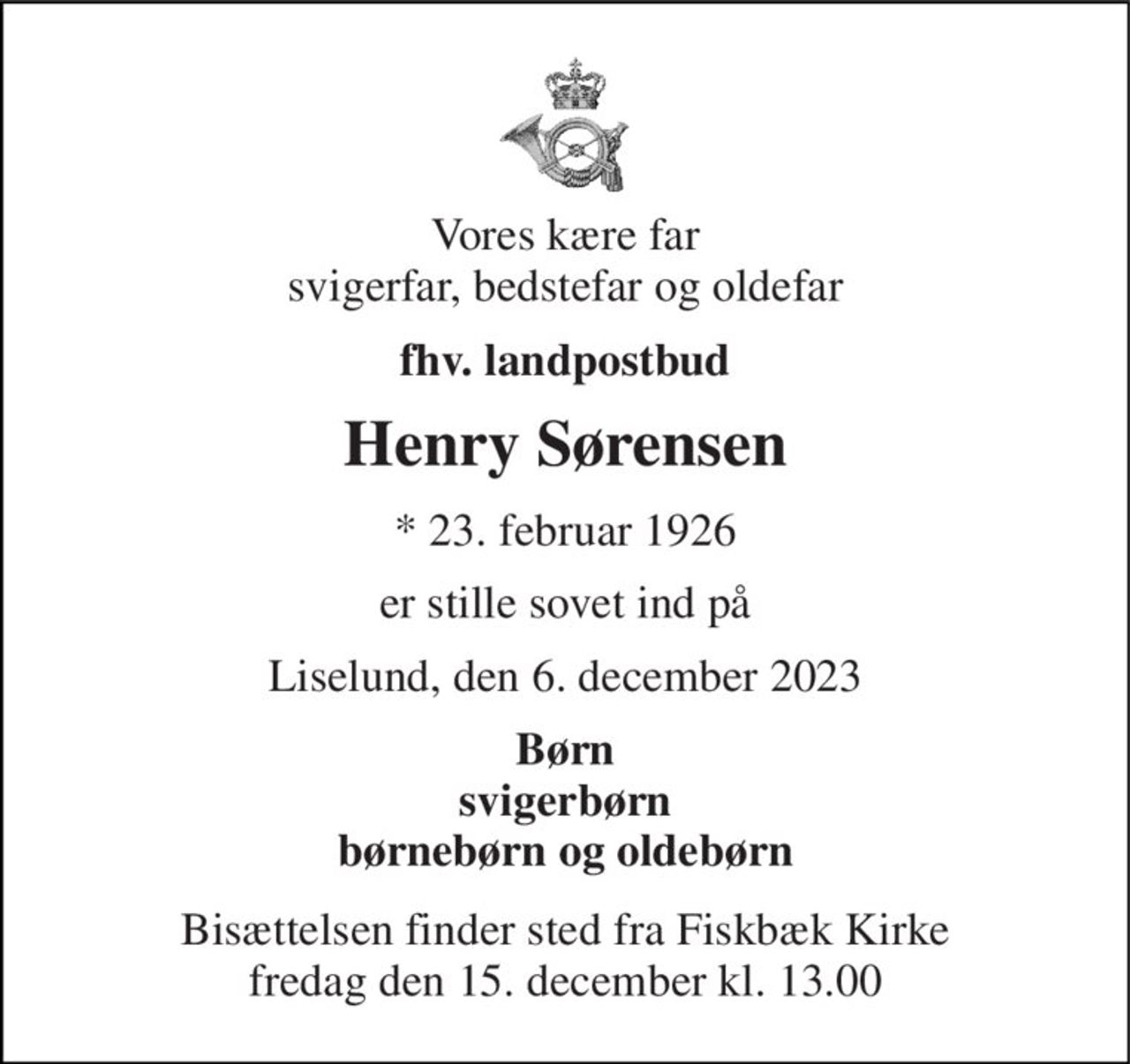 Vores kære far svigerfar, bedstefar og oldefar 
fhv. landpostbud 
Henry Sørensen 
*​ 23. februar 1926 
er stille sovet ind på 
Liselund, den 6. december 2023 
Børn svigerbørn børnebørn og oldebørn 
Bisættelsen​ finder sted fra Fiskbæk Kirke​ fredag den 15. december​ kl. 13.00