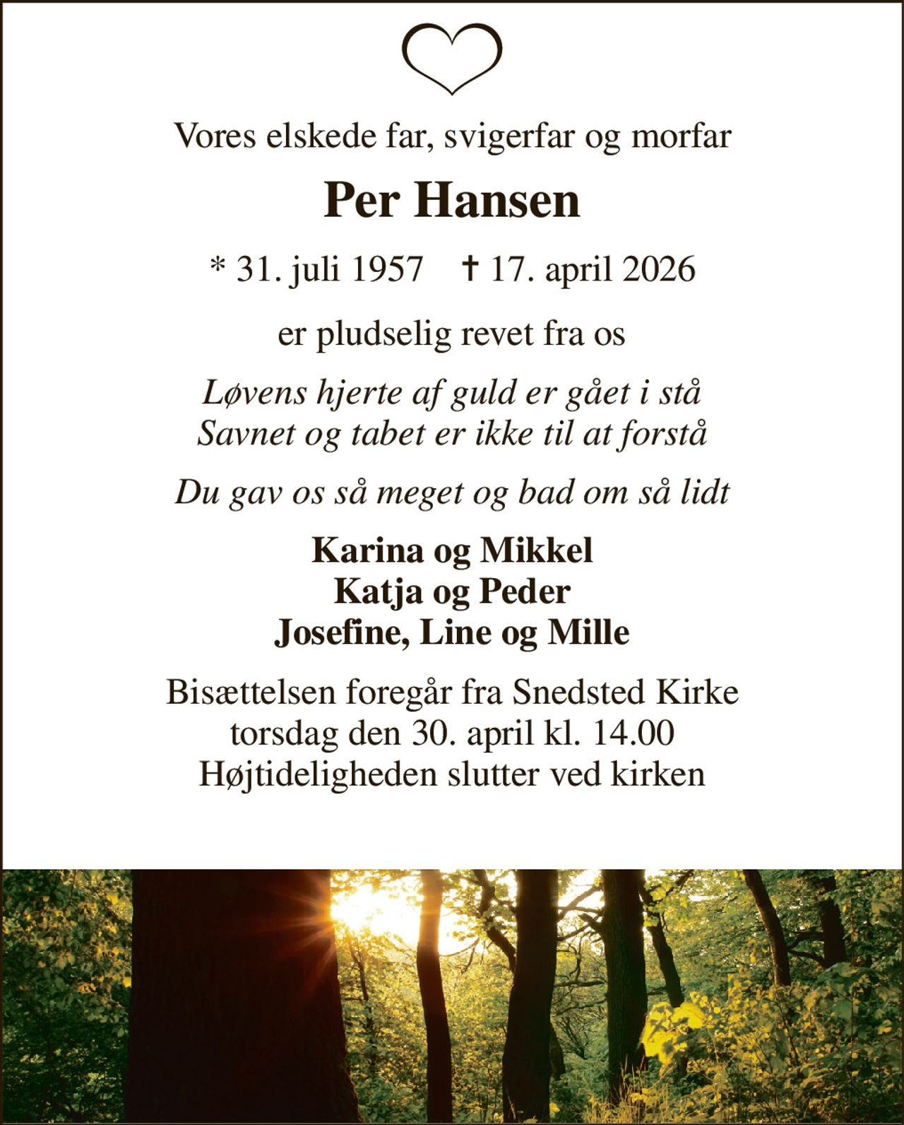 Vores elskede far, svigerfar og morfar 
Per Hansen 
*​ 31. juli 1957​    ✝​ 17. april 2026 
er pludselig revet fra os 
Løvens hjerte af guld er gået i stå Savnet og tabet er ikke til at forstå 
Du gav os så meget og bad om så lidt 
Karina og Mikkel Katja og Peder Josefine, Line og Mille 
Bisættelsen foregår fra Snedsted Kirke torsdag den 30. april kl. 14.00 Højtideligheden slutter ved kirken