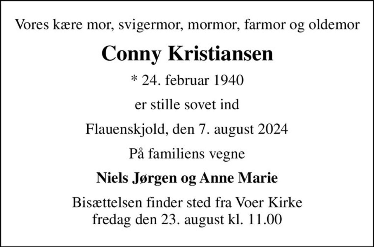 Vores kære mor, svigermor, mormor, farmor og oldemor
Conny Kristiansen
* 24. februar 1940
er stille sovet ind
Flauenskjold, den 7. august 2024
På familiens vegne
Niels Jørgen og Anne Marie
Bisættelsen finder sted fra Voer Kirke  fredag den 23. august kl. 11.00