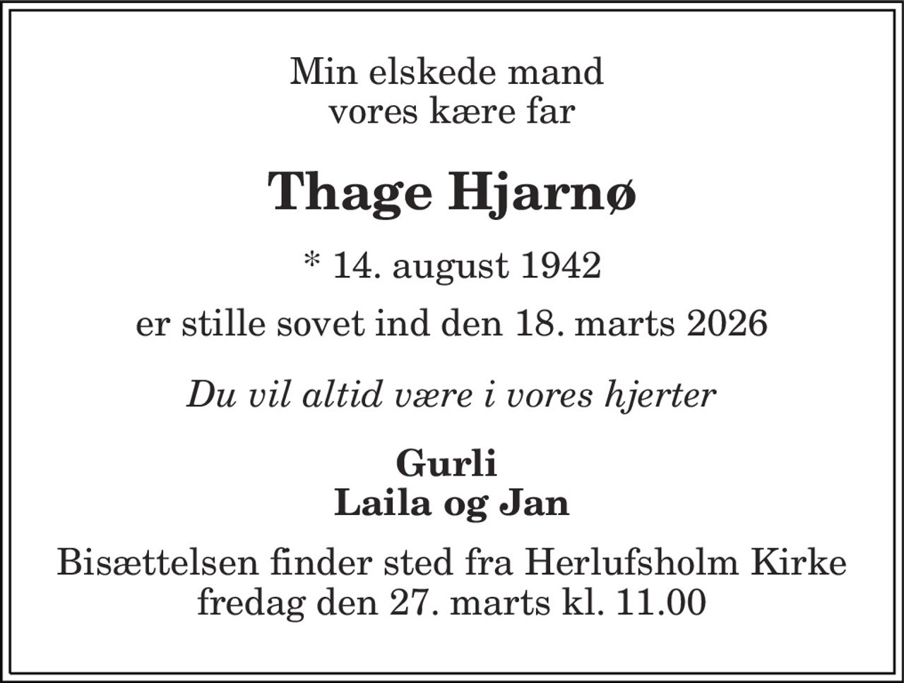 Min elskede mand  vores kære far 
Thage Hjarnø
* 14. august 1942
er stille sovet ind den 18. marts 2026
Du vil altid være i vores hjerter
Gurli  Laila og Jan 
Bisættelsen finder sted fra Herlufsholm Kirke  fredag den 27. marts kl. 11.00