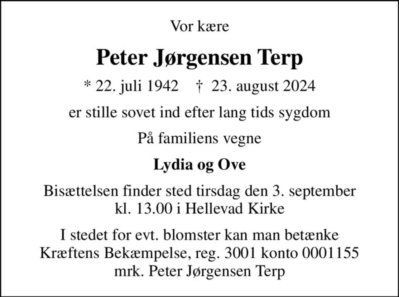 Vor kære
Peter Jørgensen Terp
* 22. juli 1942    ✝ 23. august 2024
er stille sovet ind efter lang tids sygdom
På familiens vegne
Lydia og Ove
Bisættelsen finder sted tirsdag den 3. september kl. 13.00 i Hellevad Kirke
I stedet for evt. blomster kan man betænke
					Kræftens Bekæmpelse reg.3001konto0001155mrk. Peter Jørgensen
					Terp