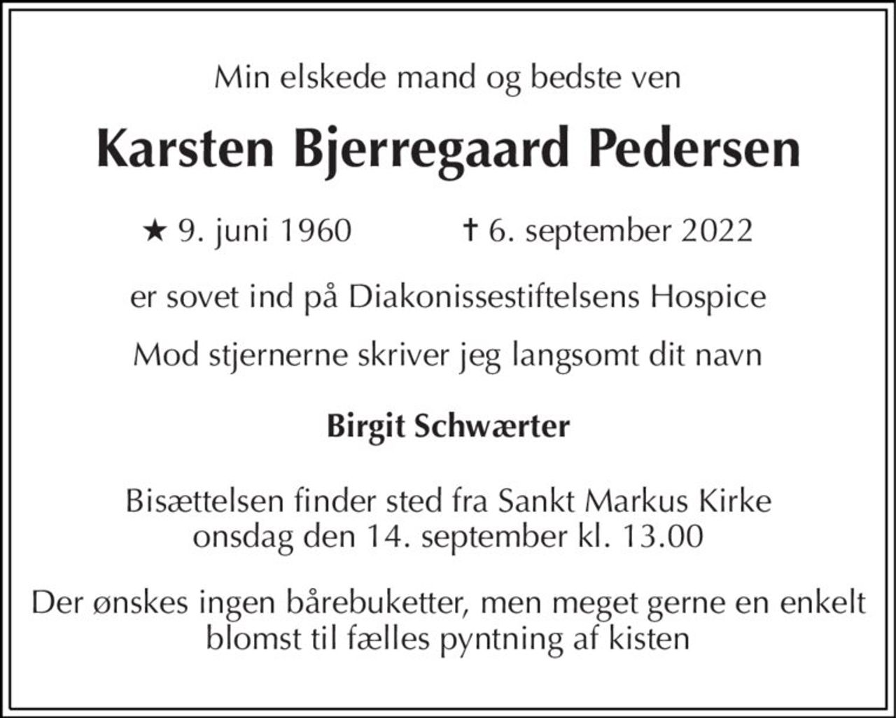 Min elskede mand og bedste ven 
Karsten Bjerregaard Pedersen 
★ 9. juni 1960            ✝ 6. september 2022 
er sovet ind på Diakonissestiftelsens Hospice 
Mod stjernerne skriver jeg langsomt dit navn 
Birgit Schwærter 
Bisættelsen finder sted fra Sankt Markus Kirke onsdag den 14. september kl. 13.00 
Der ønskes ingen bårebuketter, men meget gerne en enkelt blomst til fælles pyntning af kisten