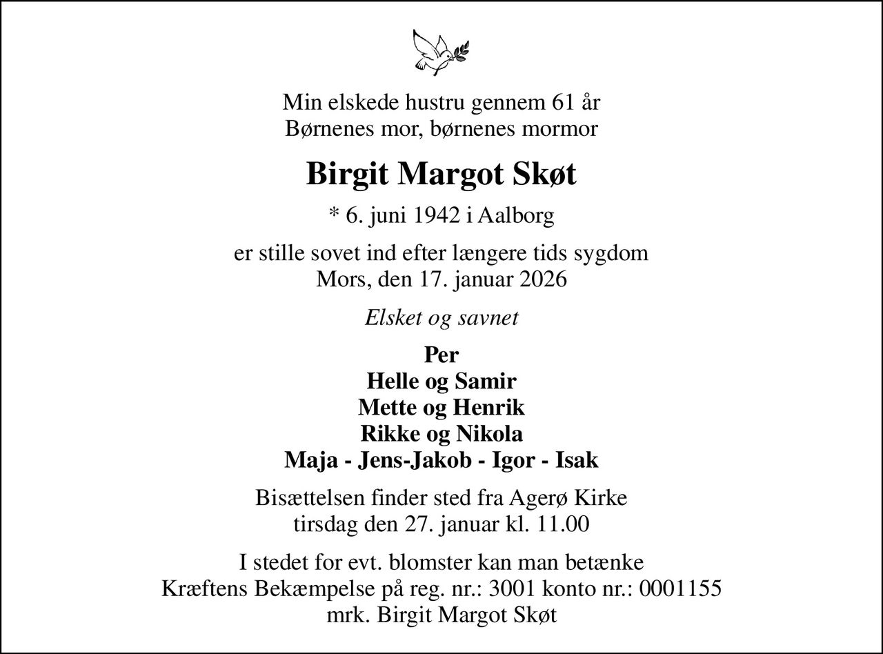 Min elskede hustru gennem 61 år Børnenes mor, børnenes mormor
Birgit Margot Skøt
* 6. juni 1942 i Aalborg
er stille sovet ind efter længere tids sygdom Mors, den 17. januar 2026
Elsket og savnet
Per Helle og Samir Mette og Henrik Rikke og Nikola Maja - Jens-Jakob - Igor - Isak
Bisættelsen finder sted fra Agerø Kirke  tirsdag den 27. januar kl. 11.00 
I stedet for evt. blomster kan man betænke Kræftens Bekæmpelse på reg. nr.: 3001 konto nr.: 0001155 mrk. Birgit Margot Skøt
I stedet for evt. blomster kan man betænke
					Kræftens Bekæmpelse via mindesiden på afdøde.dk