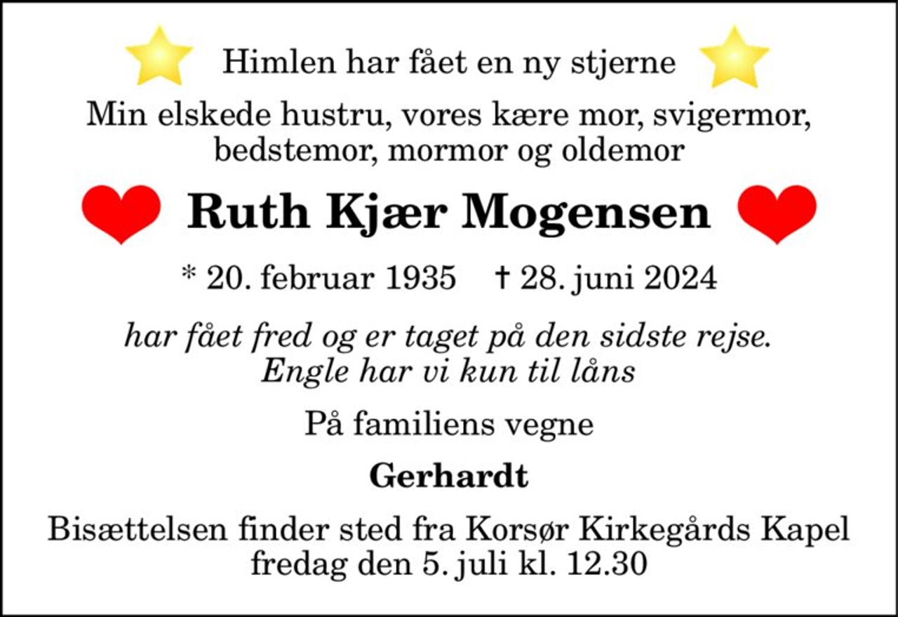 Himlen har fået en ny stjerne Min elskede hustru, vores kære mor, svigermor, bedstemor, mormor og oldemor
Ruth Kjær Mogensen
* 20. februar 1935    ✝ 28. juni 2024
har fået fred og er taget på den sidste rejse. Engle har vi kun til låns
På familiens vegne
Gerhardt
Bisættelsen finder sted fra Korsør Kirkegårds Kapel  fredag den 5. juli kl. 12.30