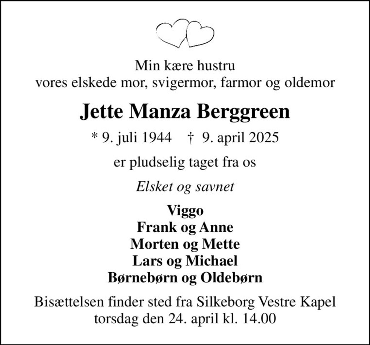 Min kære hustru vores elskede mor, svigermor, farmor og oldemor
Jette Manza Berggreen
* 9. juli 1944    ✝ 9. april 2025
er pludselig taget fra os
Elsket og savnet
Viggo Frank og Anne Morten og Mette Lars og Michael Børnebørn og Oldebørn
Bisættelsen finder sted fra Silkeborg Vestre Kapel  torsdag den 24. april kl. 14.00