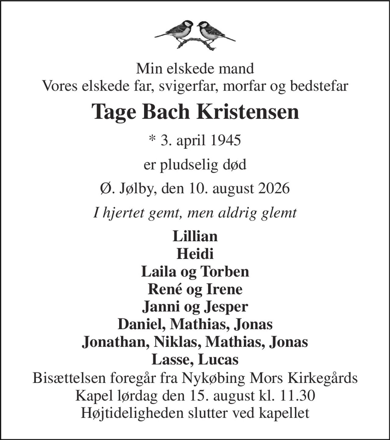 Min elskede mand Vores elskede far, svigerfar, morfar og bedstefar 
Tage Bach Kristensen 
* 3. april 1945 
er pludselig død 
Ø. Jølby, den 10. august 2026 
I hjertet gemt, men aldrig glemt 
Lillian Heidi Laila og Torben René og Irene Janni og Jesper Daniel, Mathias, Jonas Jonathan, Niklas, Mathias, Jonas Lasse, Lucas 
Bisættelsen foregår fra Nykøbing Mors Kirkegårds Kapel lørdag den 15. august kl. 11.30 Højtideligheden slutter ved kapellet