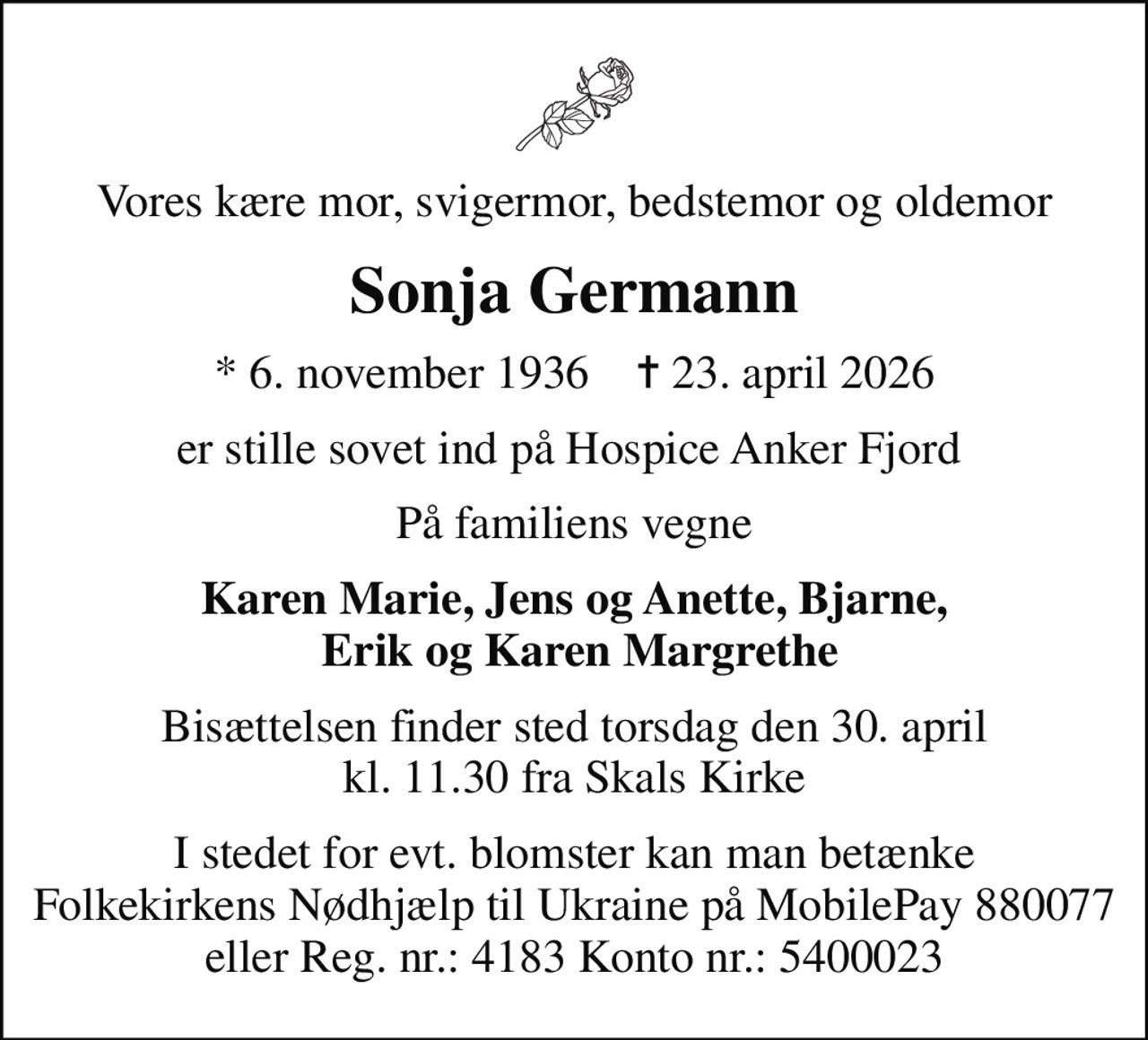Vores kære mor, svigermor, bedstemor og oldemor
Sonja Germann
* 6. november 1936    ✝ 23. april 2026
er stille sovet ind på Hospice Anker Fjord 
På familiens vegne
Karen Marie, Jens og Anette, Bjarne,  Erik og Karen Margrethe
Bisættelsen finder sted torsdag den 30. april kl. 11.30 fra Skals Kirke
I stedet for evt. blomster kan man betænke Folkekirkens Nødhjælp til Ukraine på MobilePay 880077 eller Reg. nr.: 4183 Konto nr.: 5400023