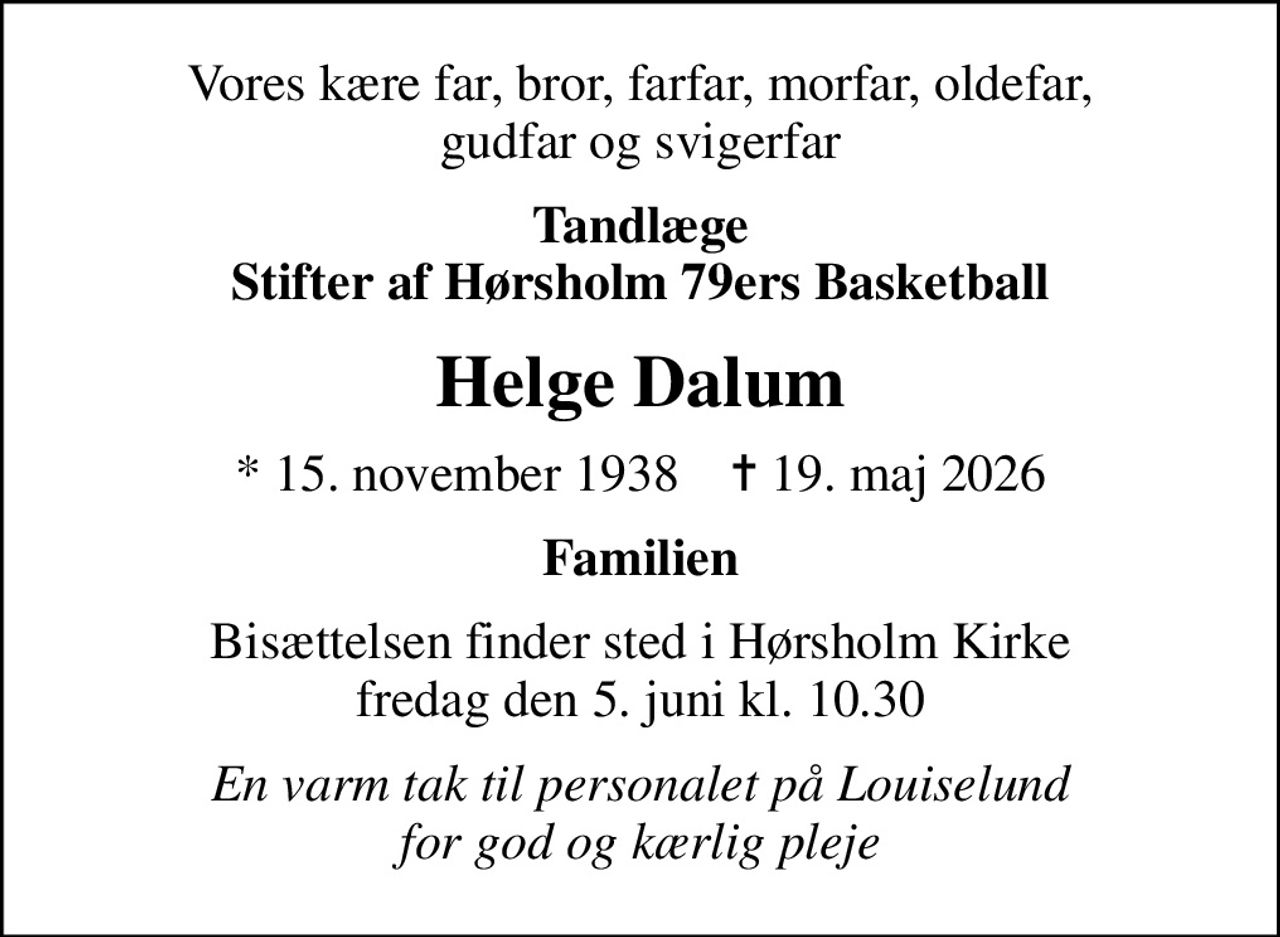 Vores kære far, bror, farfar, morfar, oldefar, gudfar og svigerfar
Tandlæge Stifter af Hørsholm 79ers Basketball
Helge Dalum
* 15. november 1938    ✝ 19. maj 2026
Familien
Bisættelsen finder sted i Hørsholm Kirke  fredag den 5. juni kl. 10.30 
En varm tak til personalet på Louiselund for god og kærlig pleje