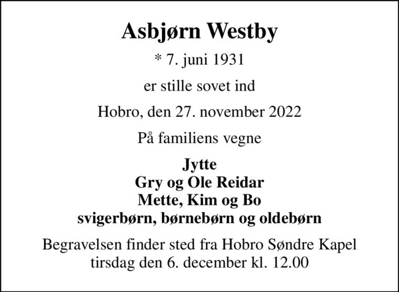 Asbjørn Westby
* 7. juni 1931
er stille sovet ind
Hobro, den 27. november 2022
På familiens vegne
Jytte Gry og Ole Reidar Mette, Kim og Bo svigerbørn, børnebørn og oldebørn
Begravelsen finder sted fra Hobro Søndre Kapel  tirsdag den 6. december kl. 12.00