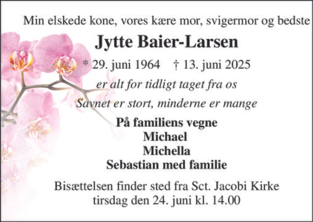 Min elskede kone, vores kære mor, svigermor og bedste 
Jytte Baier-Larsen 
* 29. juni 1964    † 13. juni 2025 
er alt for tidligt taget fra os 
Savnet er stort, minderne er mange 
På familiens vegne Michael  Michella Sebastian med familie 
Bisættelsen finder sted fra Sct. Jacobi Kirke tirsdag den 24. juni kl. 14.00