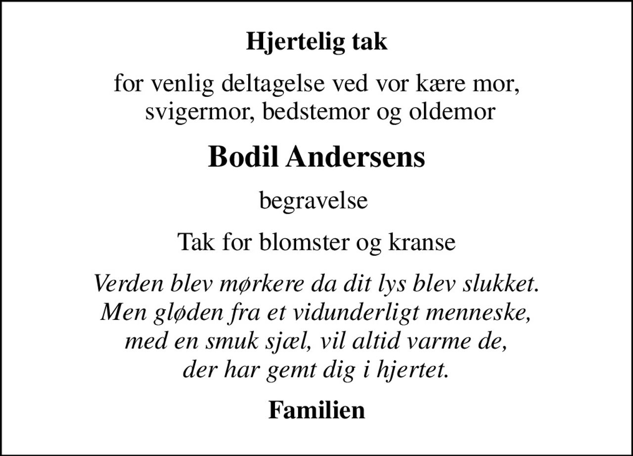 Hjertelig tak
for venlig deltagelse ved vor kære mor,  svigermor, bedstemor og oldemor
Bodil Andersens
begravelse 
Tak for blomster og kranse
Verden blev mørkere da dit lys blev slukket. Men gløden fra et vidunderligt menneske, med en smuk sjæl, vil altid varme de, der har gemt dig i hjertet.
Familien