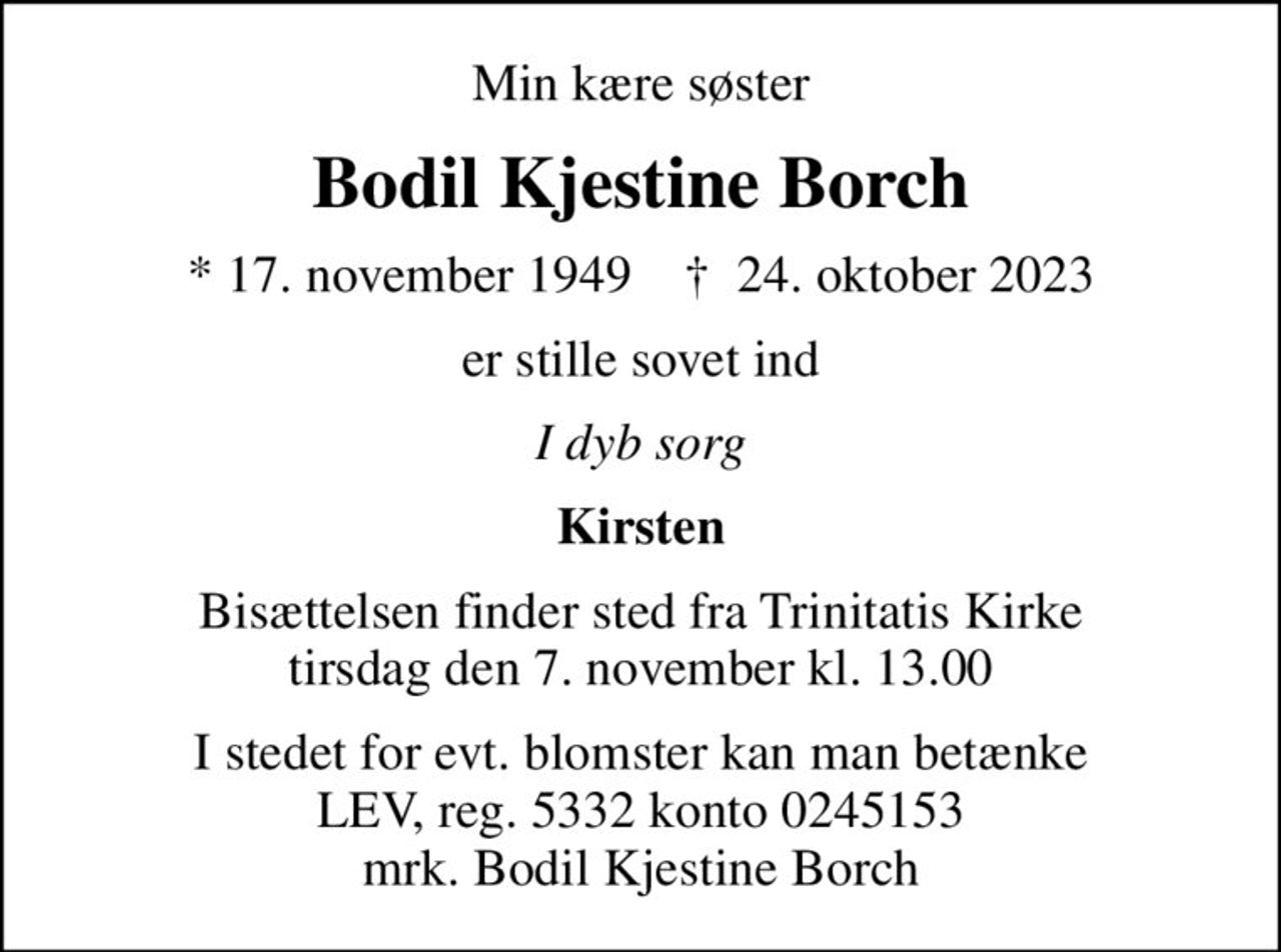 Min kære søster
Bodil Kjestine Borch
* 17. november 1949    ✝ 24. oktober 2023
er stille sovet ind
I dyb sorg
Kirsten
Bisættelsen finder sted fra Trinitatis Kirke  tirsdag den 7. november kl. 13.00 
I stedet for evt. blomster kan man betænke
					LEV reg.5332,konto0245153mrk. Bodil Kjestine
					Borch