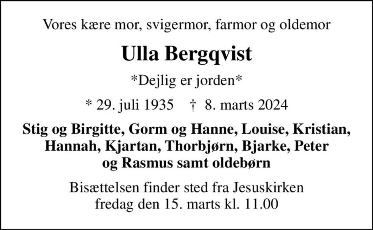Vores kære mor, svigermor, farmor og oldemor
Ulla Bergqvist
*Dejlig er jorden*
* 29. juli 1935    ✝ 8. marts 2024
Stig og Birgitte, Gorm og Hanne, Louise, Kristian, Hannah, Kjartan, Thorbjørn, Bjarke, Peter og Rasmus samt oldebørn
Bisættelsen finder sted fra Jesuskirken  fredag den 15. marts kl. 11.00