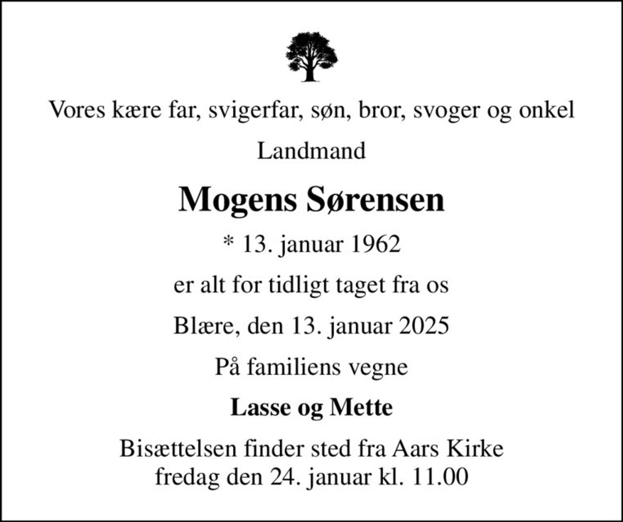 Vores kære far, svigerfar, søn, bror, svoger og onkel
Landmand
Mogens Sørensen
* 13. januar 1962
er alt for tidligt taget fra os
Blære, den 13. januar 2025
På familiens vegne
Lasse og Mette
Bisættelsen finder sted fra Aars Kirke  fredag den 24. januar kl. 11.00