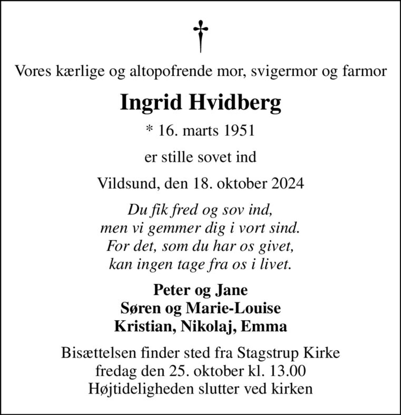 Vores kærlige og altopofrende mor, svigermor og farmor
Ingrid Hvidberg
* 16. marts 1951
er stille sovet ind
Vildsund, den 18. oktober 2024
Du fik fred og sov ind, men vi gemmer dig i vort sind. For det, som du har os givet, kan ingen tage fra os i livet.
Peter og Jane Søren og Marie-Louise Kristian, Nikolaj, Emma
Bisættelsen finder sted fra Stagstrup Kirke  fredag den 25. oktober kl. 13.00  Højtideligheden slutter ved kirken