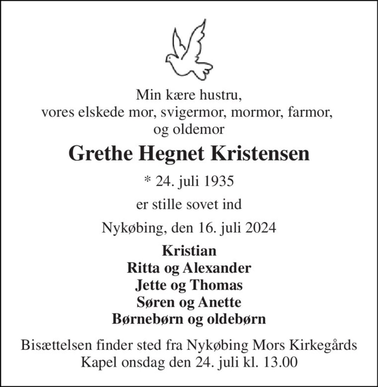 Min kære hustru, vores elskede mor, svigermor, mormor, farmor,  og oldemor 
Grethe Hegnet Kristensen 
*​ 24. juli 1935 
er stille sovet ind 
Nykøbing, den 16. juli 2024 
Kristian Ritta og Alexander Jette og Thomas Søren og Anette Børnebørn og oldebørn 
Bisættelsen​ finder sted fra Nykøbing Mors Kirkegårds​ Kapel onsdag den 24. juli​ kl. 13.00