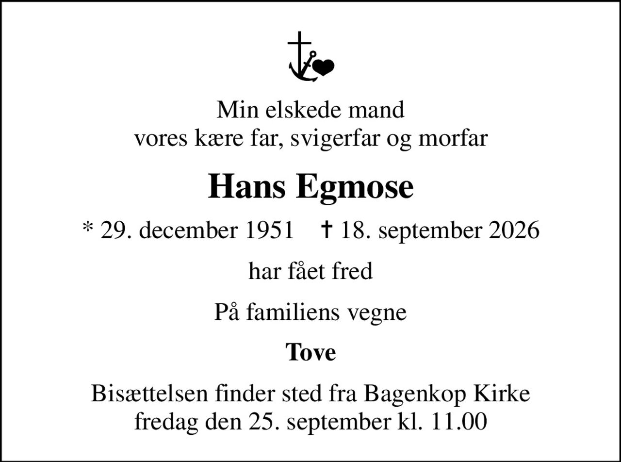 Min elskede mand vores kære far, svigerfar og morfar
Hans Egmose
* 29. december 1951    ✝ 18. september 2026
har fået fred
På familiens vegne
Tove
Bisættelsen finder sted fra Bagenkop Kirke  fredag den 25. september kl. 11.00