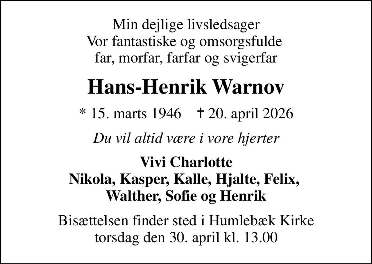 Min dejlige livsledsager Vor fantastiske og omsorgsfulde  far, morfar, farfar og svigerfar
Hans-Henrik Warnov
* 15. marts 1946    ✝ 20. april 2026
Du vil altid være i vore hjerter
Vivi Charlotte Nikola, Kasper, Kalle, Hjalte, Felix,  Walther, Sofie og Henrik
Bisættelsen finder sted i Humlebæk Kirke  torsdag den 30. april kl. 13.00