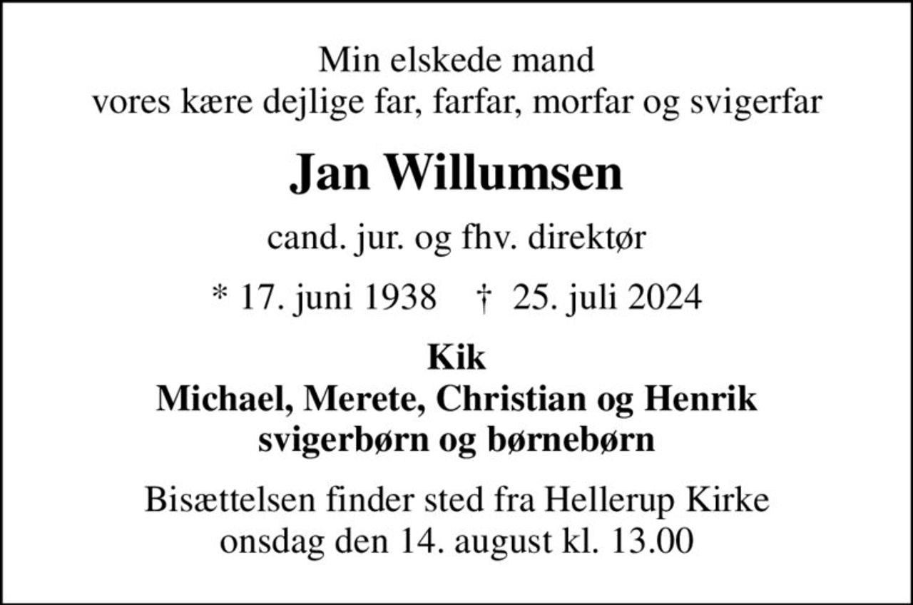 Min elskede mand vores kære dejlige far, farfar, morfar og svigerfar
Jan Willumsen
cand. jur. og fhv. direktør
* 17. juni 1938    ✝ 25. juli 2024
Kik Michael, Merete, Christian og Henrik svigerbørn og børnebørn
Bisættelsen finder sted fra Hellerup Kirke  onsdag den 14. august kl. 13.00