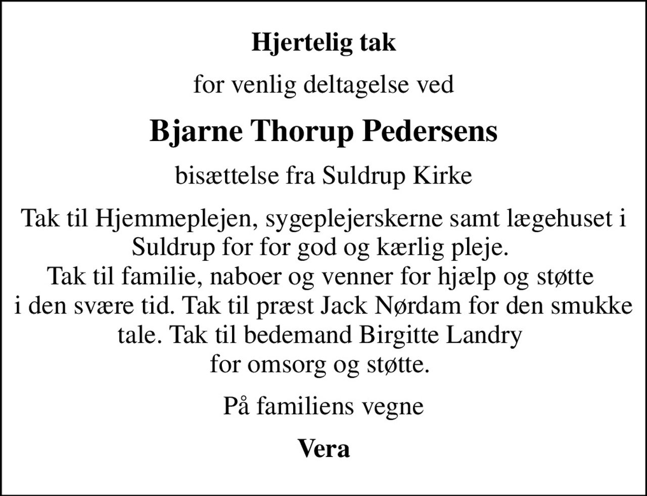 Hjertelig tak
for venlig deltagelse ved
Bjarne Thorup Pedersens
bisættelse fra Suldrup Kirke
Tak til Hjemmeplejen, sygeplejerskerne samt lægehuset i Suldrup for for god og kærlig pleje.  Tak til familie, naboer og venner for hjælp og støtte  i den svære tid. Tak til præst Jack Nørdam for den smukke tale. Tak til bedemand Birgitte Landry  for omsorg og støtte. 
På familiens vegne
Vera