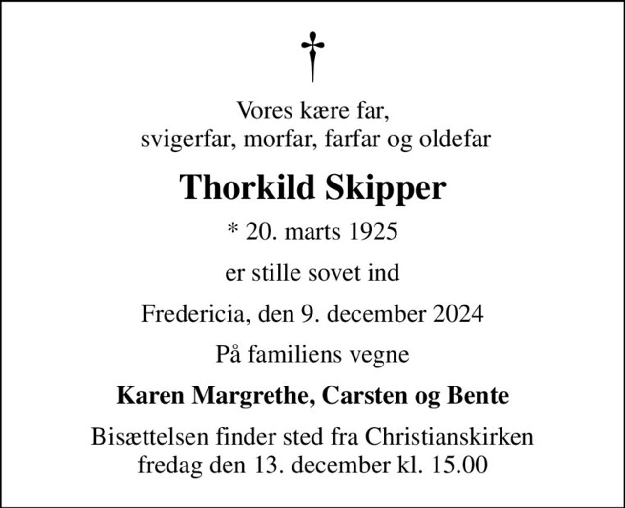 Vores kære far,  svigerfar, morfar, farfar og oldefar
Thorkild Skipper
* 20. marts 1925
er stille sovet ind
Fredericia, den 9. december 2024
På familiens vegne
Karen Margrethe, Carsten og Bente
Bisættelsen finder sted fra Christianskirken  fredag den 13. december kl. 15.00