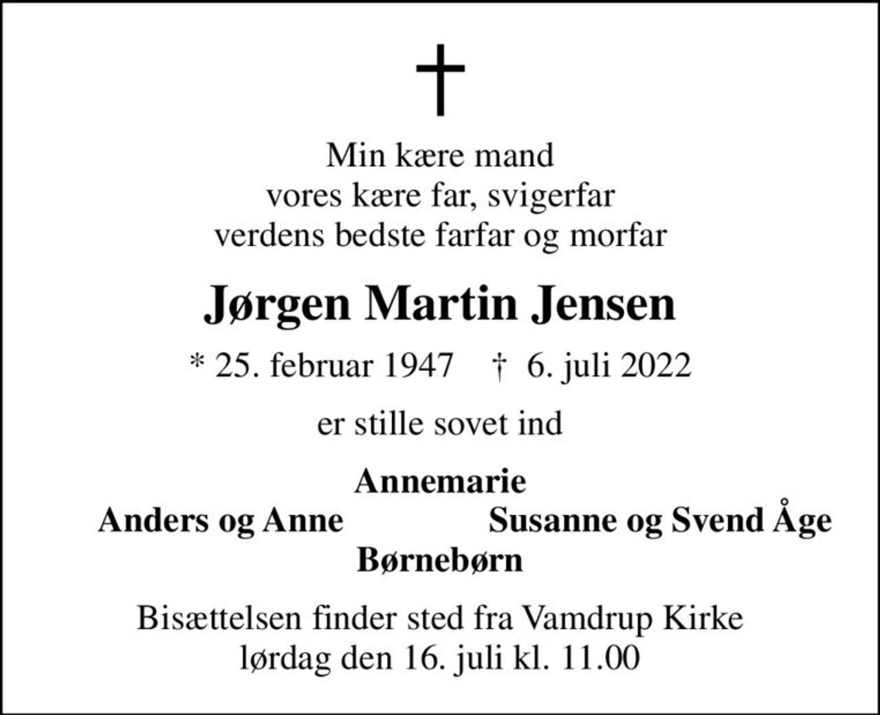 Min kære mand vores kære far, svigerfar verdens bedste farfar og morfar
Jørgen Martin Jensen
* 25. februar 1947    ✝ 6. juli 2022
er stille sovet ind
Annemarie
Anders og Anne
Susanne og Svend Åge
Bisættelsen finder sted fra Vamdrup Kirke  lørdag den 16. juli kl. 11.00