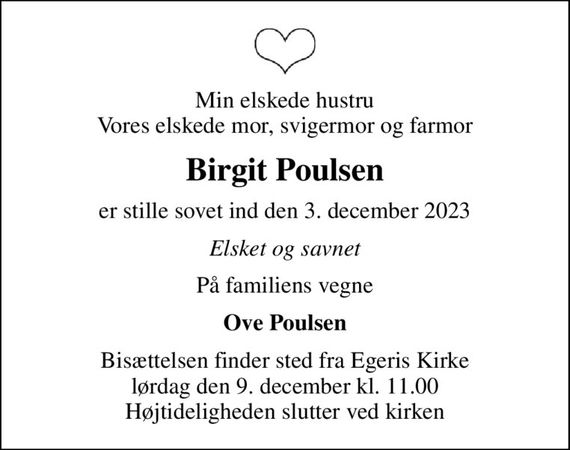 Min elskede hustru Vores elskede mor, svigermor og farmor
Birgit Poulsen
er stille sovet ind den 3. december 2023
Elsket og savnet
På familiens vegne
Ove Poulsen
Bisættelsen finder sted fra Egeris Kirke  lørdag den 9. december kl. 11.00  Højtideligheden slutter ved kirken