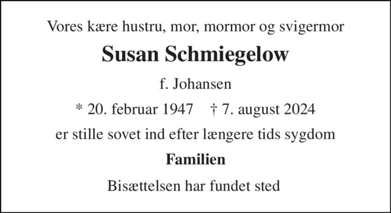 Vores kære hustru, mor, mormor og svigermor 
Susan Schmiegelow 
f. Johansen 
*​ 20. februar 1947​    †​ 7. august 2024 
er stille sovet ind efter længere tids sygdom 
Familien 
Bisættelsen har fundet sted