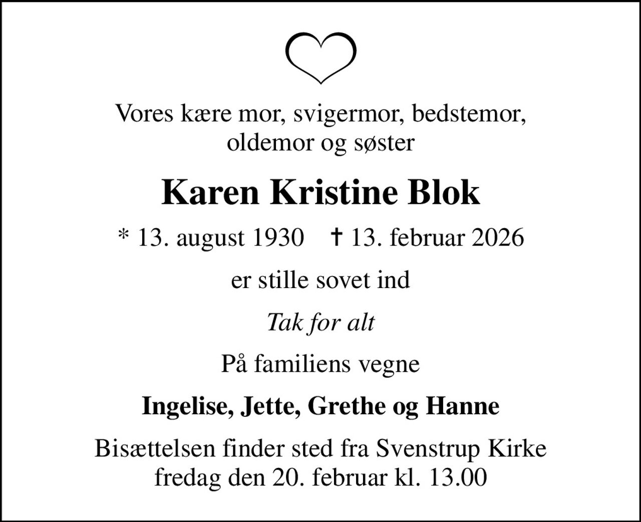 Vores kære mor, svigermor, bedstemor, oldemor og søster
Karen Kristine Blok
* 13. august 1930    ✝ 13. februar 2026
er stille sovet ind
Tak for alt
På familiens vegne
Ingelise, Jette, Grethe og Hanne
Bisættelsen finder sted fra Svenstrup Kirke  fredag den 20. februar kl. 13.00