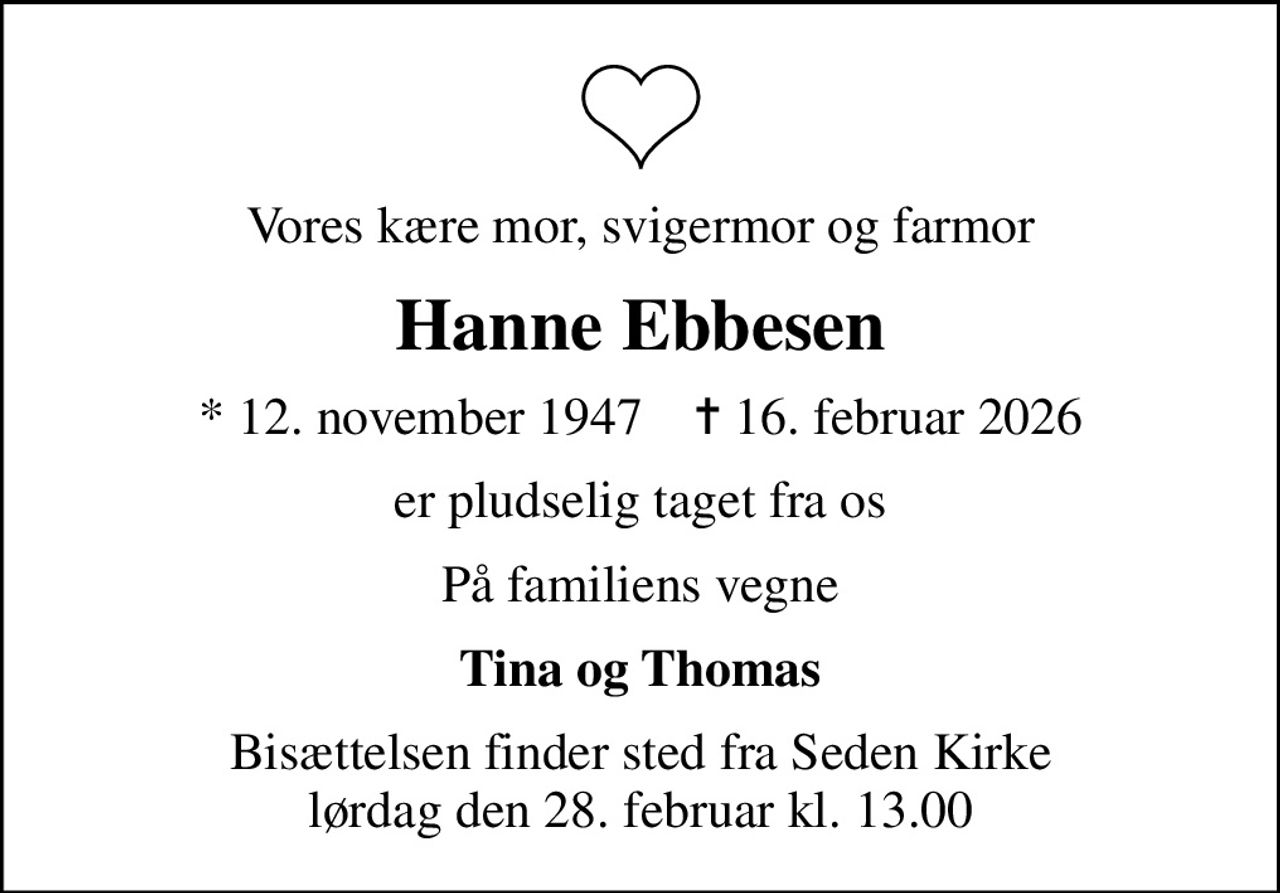 Vores kære mor, svigermor og farmor
Hanne Ebbesen
* 12. november 1947    ✝ 16. februar 2026
er pludselig taget fra os
På familiens vegne
Tina og Thomas
Bisættelsen finder sted fra Seden Kirke  lørdag den 28. februar kl. 13.00
