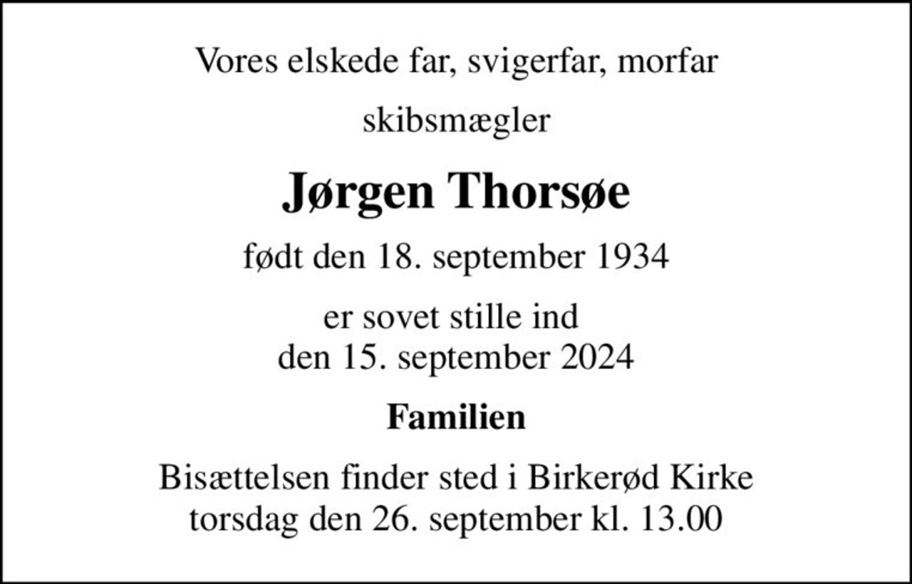 Vores elskede far, svigerfar, morfar
skibsmægler
Jørgen Thorsøe
født den 18. september 1934
er sovet stille ind  den 15. september 2024
Familien
Bisættelsen finder sted i Birkerød Kirke  torsdag den 26. september kl. 13.00