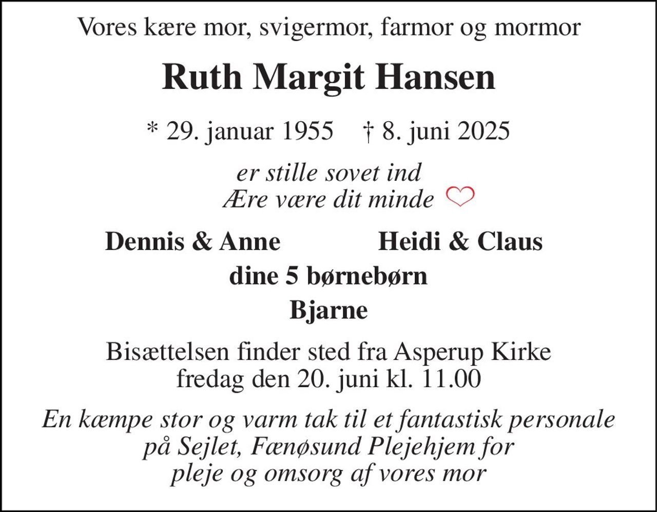 Vor kære mor,  svigermor, farmor og mormor 
Ruth Margit Hansen 
*​ 29. januar 1955​    †​ 8. juni 2025 
er stille sovet ind Ære være dit minde 
På familiens vegne 
Heidi og Dennis 
Bisættelsen​ finder sted fra Asperup Kirke​ mandag den 16. juni​ kl. 11.00 
En kæmpe stor og varm tak til personalet ved Sejlet, Fænøsund Plejehjem, I har virkelig gjort en stor forskel