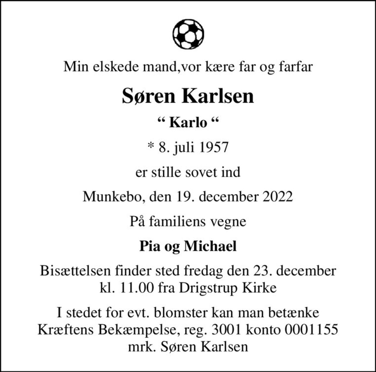 Min elskede mand,vor kære far og farfar
Søren Karlsen
 Karlo 
* 8. juli 1957
er stille sovet ind
Munkebo, den 19. december 2022
På familiens vegne
Pia og Michael
Bisættelsen finder sted fredag den 23. december kl. 11.00 fra Drigstrup Kirke
I stedet for evt. blomster kan man betænke
					Kræftens Bekæmpelse reg.3001konto0001155mrk. Søren
					Karlsen
