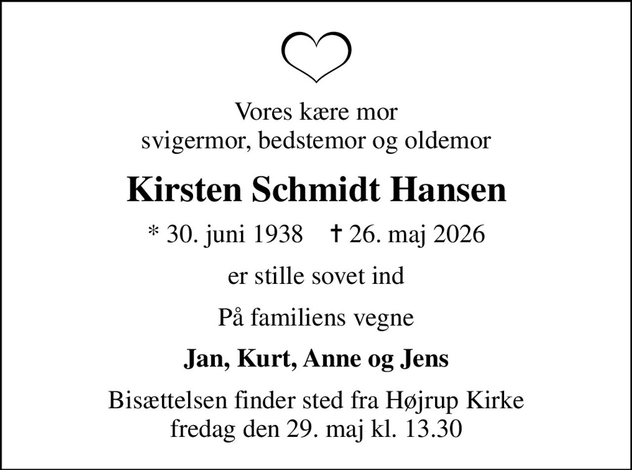 Vores kære mor svigermor, bedstemor og oldemor
Kirsten Schmidt Hansen
* 30. juni 1938    ✝ 26. maj 2026
er stille sovet ind
På familiens vegne
Jan, Kurt, Anne og Jens
Bisættelsen finder sted fra Højrup Kirke  fredag den 29. maj kl. 13.30