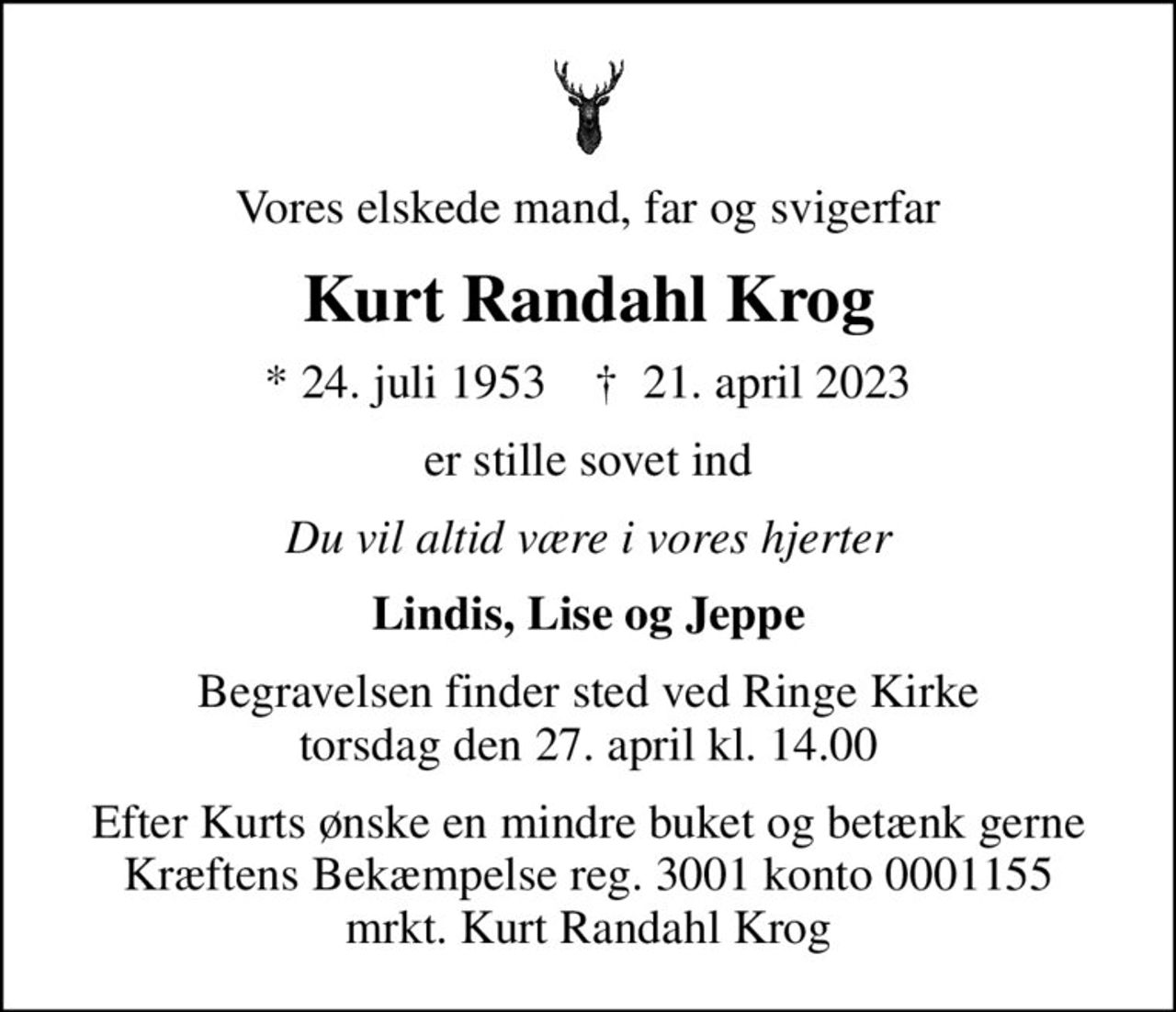 Vores elskede mand, far og svigerfar
Kurt Randahl Krog
* 24. juli 1953    ✝ 21. april 2023
er stille sovet ind
Du vil altid være i vores hjerter
Lindis, Lise og Jeppe
Begravelsen finder sted ved Ringe Kirke  torsdag den 27. april kl. 14.00 
Efter Kurts ønske en mindre buket og betænk gerne Kræftens Bekæmpelse reg. 3001 konto 0001155 mrkt. Kurt Randahl Krog
